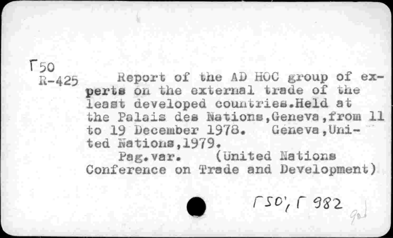 ﻿K-425 Report of the AD HOC group of experts on the external trade of the least developed countries.Held at the Palais des Nations»Geneva,from 11 to 19 December 1978. Geneva,United Nations,1979.
Pag.var. (United Eations Conference on Trade and Development)
1 ■ fa